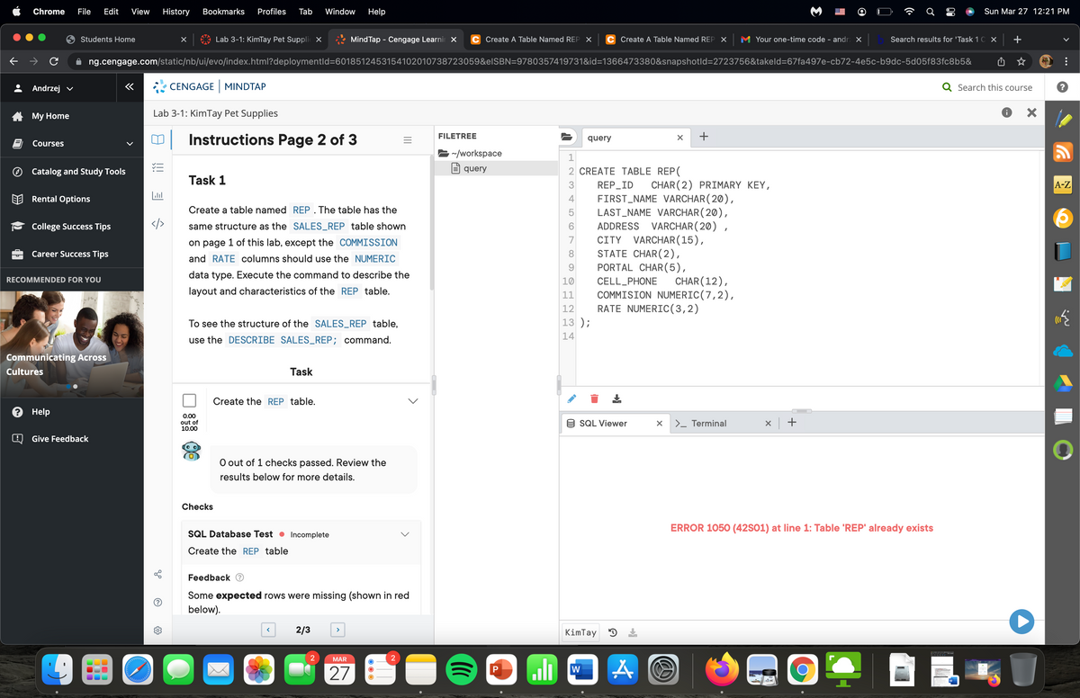 Chrome
File
Edit
View
History
Bookmarks
Profiles
Tab
Window
Help
Sun Mar 27 12:21 PM
Students Home
Lab 3-1: KimTay Pet Supplie X
MindTap - Cengage Learnir X
C Create A Table Named REP X
C Create A Table Named REP X M Your one-time code - andr ×
Search results for 'Task 1 C x +
ng.cengage.com/static/nb/ui/evo/index.html?deploymentld=6018512453154102010738723059&elSBN=9780357419731&id=1366473380&snapshotld=2723756&takeld=67fa497e-cb72-4e5c-b9dc-5d05f83fc8b5&
Andrzej v
CENGAGE MINDTAP
Q Search this course
Мy Home
Lab 3-1: KimTay Pet Supplies
FILETREE
Instructions Page 2 of 3
query
Courses
/workspace
Catalog and Study Tools
E query
2 CREATE TABLE REP(
Task 1
3
REP_ID
CHAR (2) PRIMARY KEY,
A-Z
FIRST_NAME VARCHAR(20),
LAST_NAME VARCHAR( 20),
ADDRESS VARCHAR(20) ,
CITY VARCHAR(15),
STATE CHAR(2),
PORTAL CHAR(5),
Rental Options
4
Create a table named REP. The table has the
5
College Success Tips
</>
same structure as the SALES_REP table shown
7
on page 1 of this lab, except the COMMISSION
Career Success Tips
8
and RATE columns should use the NUMERIC
9.
data type. Execute the command to describe the
CHAR(12),
COMMISION NUMERIC(7,2),
RATE NUMERIC(3,2)
RECOMMENDED FOR YOU
10
CELL_PHONE
layout and characteristics of the REP table.
11
12
To see the structure of the SALES_REP table,
13 );
14
use the DESCRIBE SALES_REP; command.
Communicating Across
Cultures
Task
Create the REP table.
? Help
0.00
out of
10.00
9 SQL Viewer
>_ Terminal
Give Feedback
O out of 1 checks passed. Review the
results below for more details.
Checks
ERROR 1050 (42S01) at line 1: Table 'REP' already exists
SQL Database Test • Incomplete
Create the REP table
Feedback
Some expected rows were missing (shown in red
below).
2/3
KimTay D
MAR
W
27
>
>
