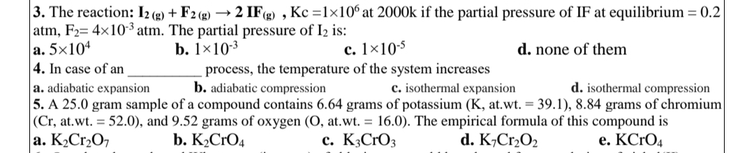 3. The reaction: 12(g) + F2 (g) → 2 IF(g), Kc =1×106 at 2000k if the partial pressure of IF at equilibrium = 0.2
atm, F₂= 4x10-3 atm. The partial pressure of I₂ is:
a. 5x104
b. 1×10-³
c. 1x10-5
d. none of them
4. In case of an
process, the temperature of the system increases
b. adiabatic compression
c. isothermal expansion
a. adiabatic expansion
d. isothermal compression
5. A 25.0 gram sample of a compound contains 6.64 grams of potassium (K, at.wt. = 39.1), 8.84 grams of chromium
(Cr, at.wt. = 52.0), and 9.52 grams of oxygen (O, at.wt. = 16.0). The empirical formula of this compound is
a. K₂Cr₂O7
b. K₂CRO4
c. K3CrO3
d. K7Cr₂0₂
e. KCrO4