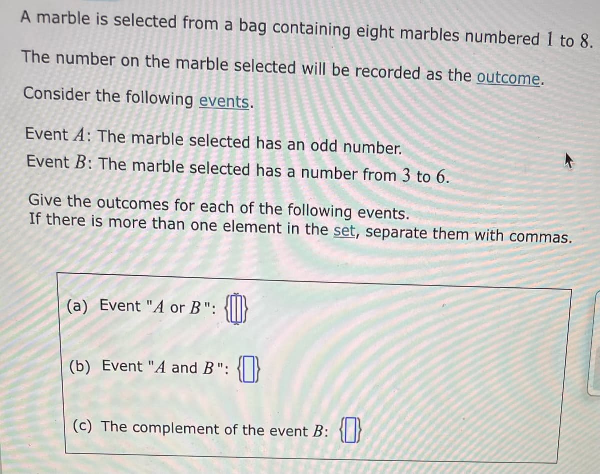 A marble is selected from a bag containing eight marbles numbered 1 to 8.
The number on the marble selected will be recorded as the outcome.
Consider the following events.
Event A: The marble selected has an odd number.
Event B: The marble selected has a number from 3 to 6.
Give the outcomes for each of the following events.
If there is more than one element in the set, separate them with commas.
(a) Event "A or B":
(b) Event "A and B": {0}
(c) The complement of the event B: