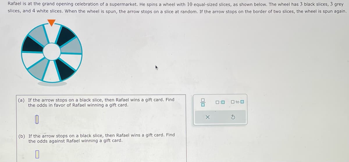 Rafael is at the grand opening celebration of a supermarket. He spins a wheel with 10 equal-sized slices, as shown below. The wheel has 3 black slices, 3 grey
slices, and 4 white slices. When the wheel is spun, the arrow stops on a slice at random. If the arrow stops on the border of two slices, the wheel is spun again.
(a) If the arrow stops on a black slice, then Rafael wins a gift card. Find
the odds in favor of Rafael winning a gift card.
0
(b) If the arrow stops on a black slice, then Rafael wins a gift card. Find
the odds against Rafael winning a gift card.
0
olo
X
0:0 to