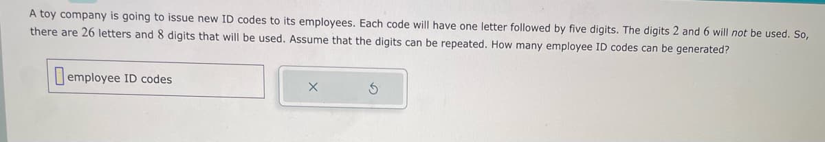 A toy company is going to issue new ID codes to its employees. Each code will have one letter followed by five digits. The digits 2 and 6 will not be used. So,
there are 26 letters and 8 digits that will be used. Assume that the digits can be repeated. How many employee ID codes can be generated?
employee ID codes
X
Ś