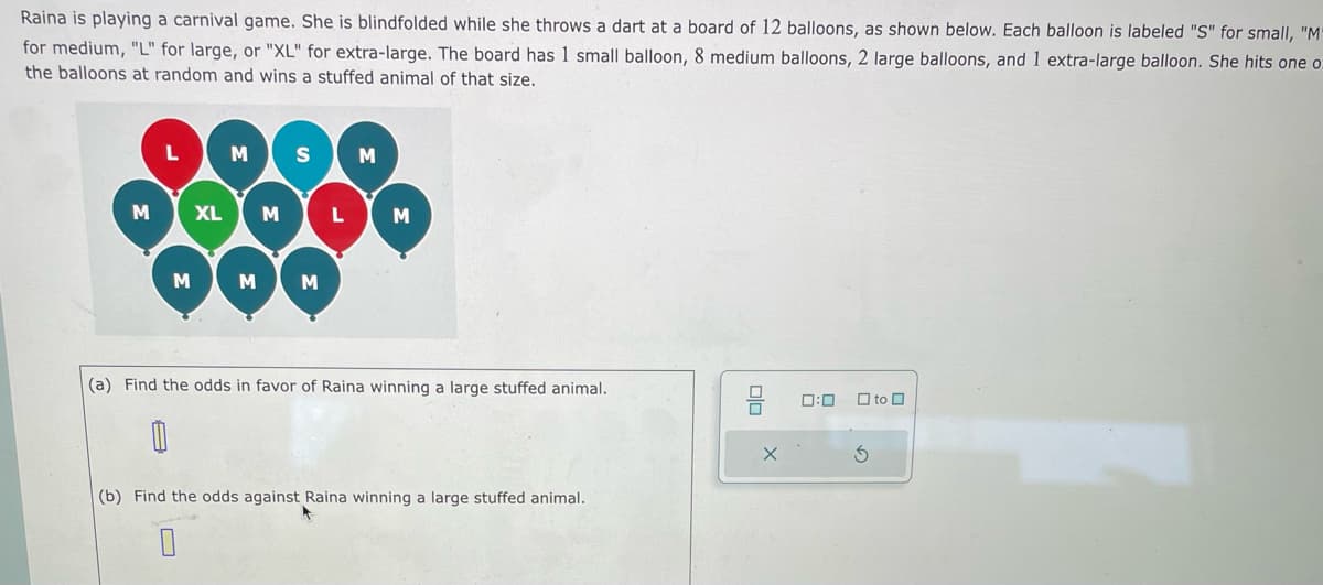 Raina is playing a carnival game. She is blindfolded while she throws a dart at a board of 12 balloons, as shown below. Each balloon is labeled "S" for small, "M"
for medium, "L" for large, or "XL" for extra-large. The board has 1 small balloon, 8 medium balloons, 2 large balloons, and 1 extra-large balloon. She hits one o
the balloons at random and wins a stuffed animal of that size.
M
M
XL
M S
M
M M
L
M
(a) Find the odds in favor of Raina winning a large stuffed animal.
(b) Find the odds against Raina winning a large stuffed animal.
x
0:0
to