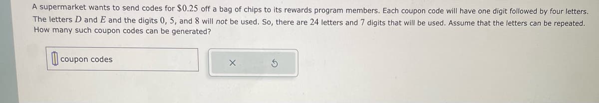 A supermarket wants to send codes for $0.25 off a bag of chips to its rewards program members. Each coupon code will have one digit followed by four letters.
The letters D and E and the digits 0, 5, and 8 will not be used. So, there are 24 letters and 7 digits that will be used. Assume that the letters can be repeated.
How many such coupon codes can be generated?
coupon codes
X