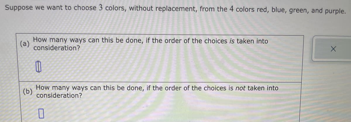 Suppose we want to choose 3 colors, without replacement, from the 4 colors red, blue, green, and purple.
(a)
How many ways can this be done, if the order of the choices is taken into
consideration?
0
(b)
How many ways can this be done, if the order of the choices is not taken into
consideration?
0