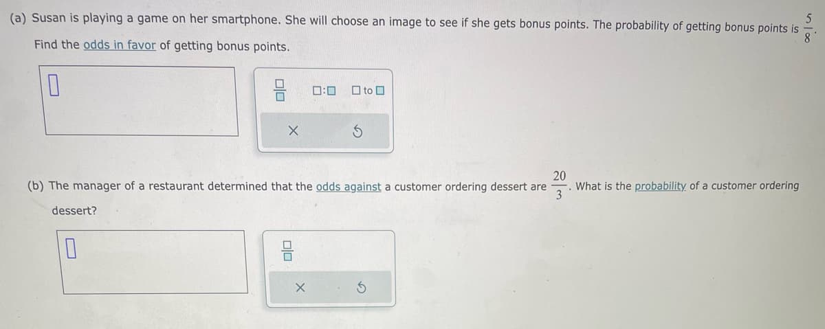 5
(a) Susan is playing a game on her smartphone. She will choose an image to see if she gets bonus points. The probability of getting bonus points is
Find the odds in favor of getting bonus points.
8
0
dessert?
X
10
20
(b) The manager of a restaurant determined that the odds against a customer ordering dessert are
3
0:0
X
to
What is the probability of a customer ordering