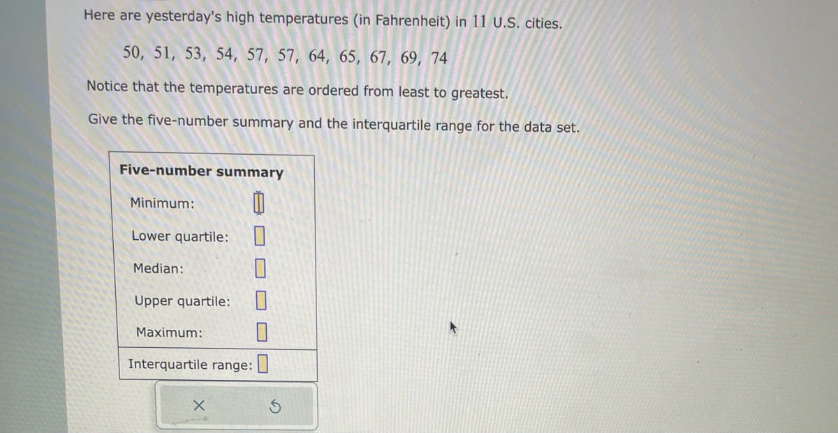 Here are yesterday's high temperatures (in Fahrenheit) in 11 U.S. cities.
50, 51, 53, 54, 57, 57, 64, 65, 67, 69, 74
Notice that the temperatures are ordered from least to greatest.
Give the five-number summary and the interquartile range for the data set.
Five-number summary
0
Minimum:
Lower quartile:
Median:
Upper quartile: 0
Maximum:
Interquartile range: 0
S