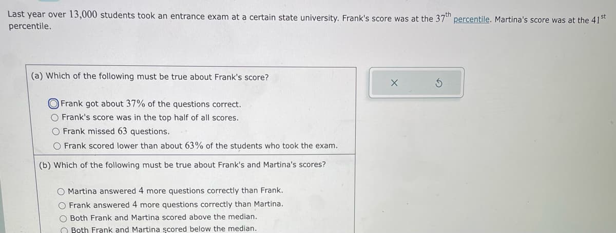 Last year over 13,000 students took an entrance exam at a certain state university. Frank's score was at the 37th percentile. Martina's score was at the 41st
percentile.
(a) Which of the following must be true about Frank's score?
Frank got about 37% of the questions correct.
O Frank's score was in the top half of all scores.
O Frank missed 63 questions.
O Frank scored lower than about 63% of the students who took the exam.
(b) Which of the following must be true about Frank's and Martina's scores?
O Martina answered 4 more questions correctly than Frank.
O Frank answered 4 more questions correctly than Martina.
O Both Frank and Martina scored above the median.
Both Frank and Martina şcored below the median.
S