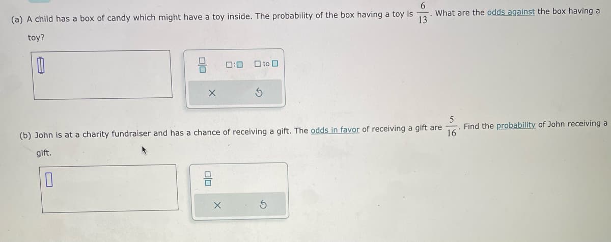 6
(a) A child has a box of candy which might have a toy inside. The probability of the box having a toy is
13
toy?
0
X
0:0
X
to
What are the odds against the box having a
560
(b) John is at a charity fundraiser and has a chance of receiving a gift. The odds in favor of receiving a gift are
gift.
16
Find the probability of John receiving a