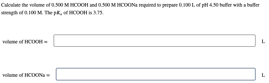 Calculate the volume of 0.500 M HCOOH and 0.500 M HCOONA required to prepare 0.100 L of pH 4.50 buffer with a buffer
strength of 0.100 M. The pK, of HCOOH is 3.75.
volume of HCOOH =
volume of HCOONA =
L
