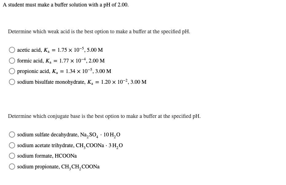 A student must make a buffer solution with a pH of 2.00.
Determine which weak acid is the best option to make a buffer at the specified pH.
acetic acid, K, = 1.75 × 10-8, 5.00 M
formic acid, Ka
1.77 x 10-4, 2.00 M
propionic acid, K, = 1.34 × 10-5, 3.00 M
sodium bisulfate monohydrate, K, = 1.20 × 10-2, 3.00 M
Determine which conjugate base is the best option to make a buffer at the specified pH.
sodium sulfate decahydrate, Na, SO, · 10 H,O
O sodium acetate trihydrate, CH,COON · 3 H,O
sodium formate, HCOONA
sodium propionate, CH, CH,COONA
