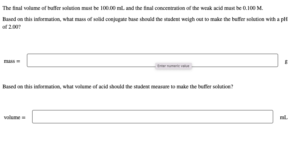 The final volume of buffer solution must be 100.00 mL and the final concentration of the weak acid must be 0.100 M.
Based on this information, what mass of solid conjugate base should the student weigh out to make the buffer solution with a pH
of 2.00?
mass =
Enter numeric value
Based on this information, what volume of acid should the student measure to make the buffer solution?
volume =
mL
