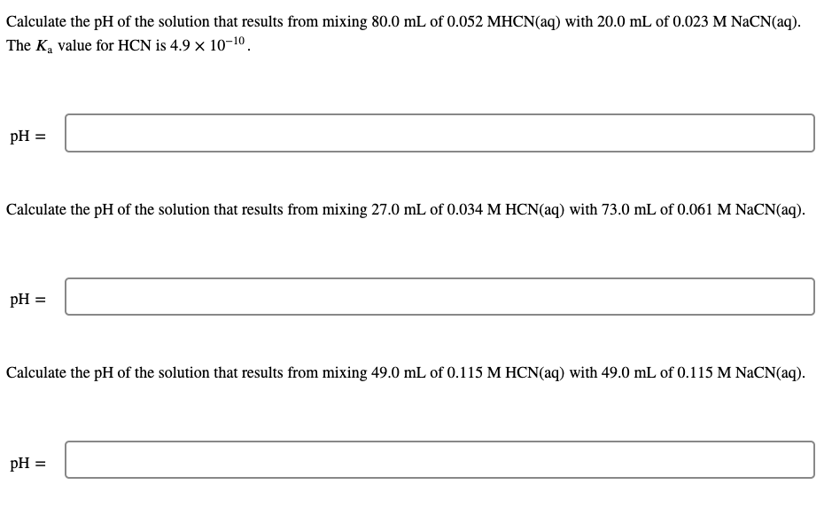 Calculate the pH of the solution that results from mixing 80.0 mL of 0.052 MHCN(aq) with 20.0 mL of 0.023 M NaCN(aq).
The K, value for HCN is 4.9 × 10-10.
pH =
Calculate the pH of the solution that results from mixing 27.0 mL of 0.034 M HCN(aq) with 73.0 mL of 0.061 M NACN(aq).
pH =
Calculate the pH of the solution that results from mixing 49.0 mL of 0.115 M HCN(aq) with 49.0 mL of 0.115 M NaCN(aq).
pH =
