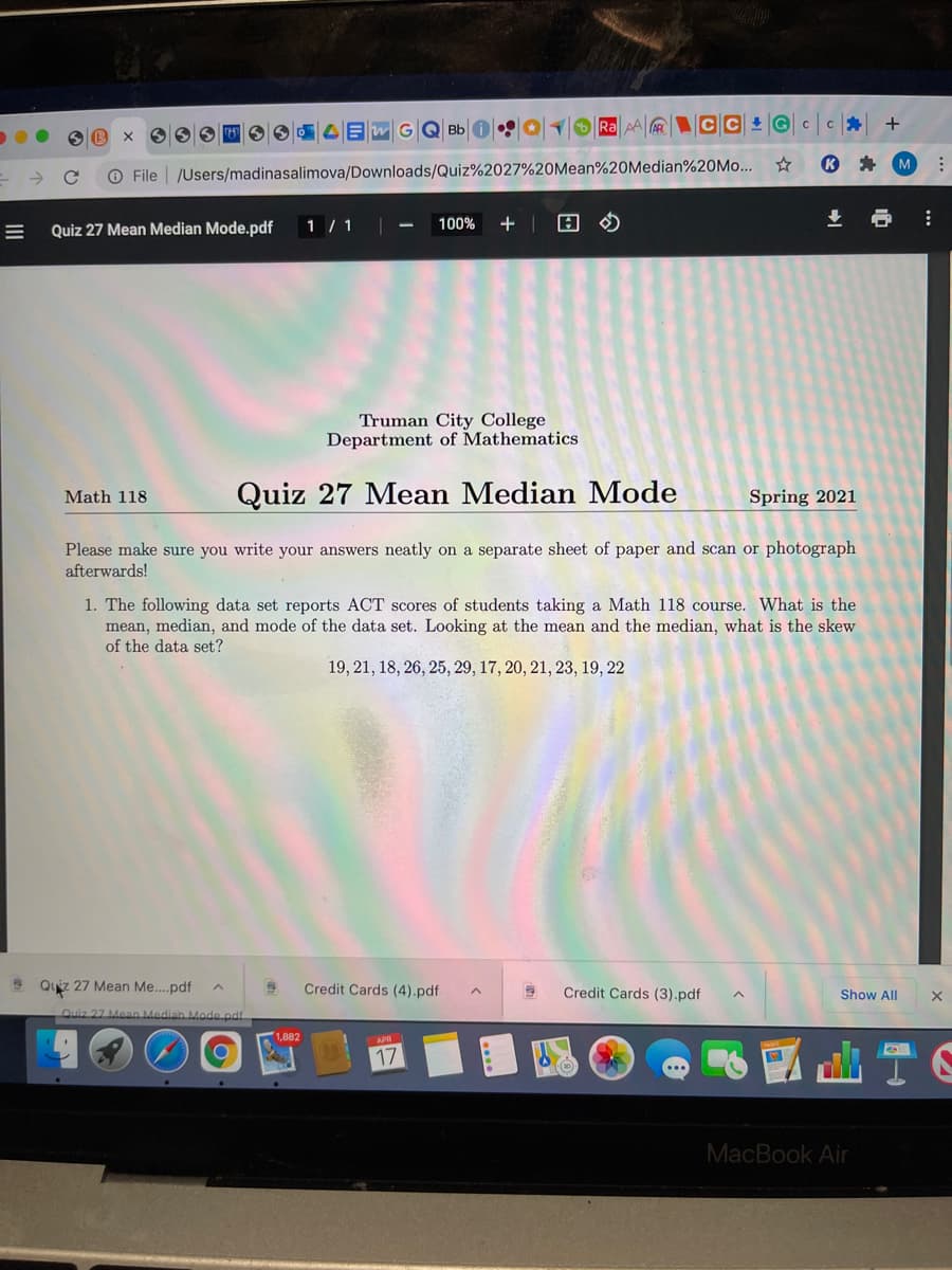 Ra AA C C G c
M
O File | /Users/madinasalimova/Downloads/Quiz%2027%20Mean%20Median%20M....
Quiz 27 Mean Median Mode.pdf
1 / 1 -
100%
+ |
Truman City College
Department of Mathematics
Quiz 27 Mean Median Mode
Math 118
Spring 2021
Please make sure you write your answers neatly on a separate sheet of paper and scan or photograph
afterwards!
1. The following data set reports ACT scores of students taking a Math 118 course. What is the
mean, median, and mode of the data set. Looking at the mean and the median, what is the skew
of the data set?
19, 21, 18, 26, 25, 29, 17, 20, 21, 23, 19, 22
9 Quiz 27 Mean Me..pdf
Credit Cards (4).pdf
Credit Cards (3).pdf
Show All
Quiz 27 Mean Median Mode.pdf
d山T6
APR
MacBook Air
