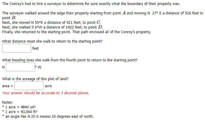 The Conroy's had to hire a surveyor to determine for sure exactly what the boundary of their property was.
The surveyor walked around the edge their property starting from point A and moving N 27° E a distance of 526 feet to
point B.
Next, she moved N 55°E a distance of 421 feet; to point C.
Next, she walked S 6°W a distance of 1422 feet; to point D.
Finally, she returned to the starting point. That path enclosed all of the Conroy's property.
What distance must she walk to return to the starting point?
feet
What heading does she walk from the fourth point to return to the starting point?
N
W.
What is the acreage of this plot of land?
area =
acre
Your answer should be accurate to 3 decimal places.
Notes:
* 1 acre = 4840 yd²
* 1 acre = 43,560 ft²
*
an angle like N 20 E means 20 degrees east of north.