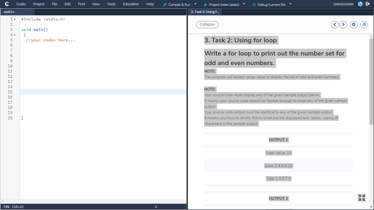 Codio
Project
File
Edit
Find
Tools
Education
Help
> Project Index (static)
O Debug Current File
View
A Compile & Run
GMENDOZA83
task2.c
3. Task 2: Using f..
#include <stdio.h>
Collapse
3
void main()
4 .
{
//your codes here...
3. Task 2: Using for loop
5
6
Write a for loop to print out the number set for
8
9
odd and even numbers.
10
11
NOTE:
12
The program will accept range value to display the list of odd and even numbers.
13
14
NOTE:
15
Your source code must display any of the given sample output below.
16
It means your source code should be flexible enough to meet any of the given sample
17
18
output.
19
Your source code output must be identical to any of the given sample output.
20
}
It means you have to strictly follow what are the displayed text, labels, casing of
characters in the sample output.
OUTPUT 1
Enter Value: 10
Even: 2 4 68 10
Odd: 13579
OUTPUT 2
AR
74% (15:2)
