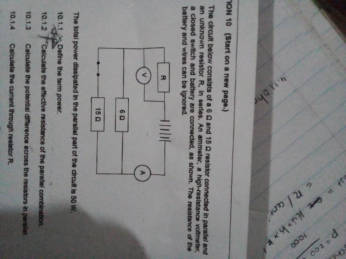 1000
=R/ ant
"ION 10 (Start on a new page.)
The circuit below consists of a 6 Q and 15 Q resistor connected in parallel and
an unknown resistor R, Iin serles. An ammeter, a high-resistance voltmeter,
a closed switch and battery are connected, as shown. The resistance of the
battery and wires can be ignored.
R
15 Q
The total power dissipated in the parallel part of the circuit is 50 W.
10.1.1 Define the term power.
10.1.2
Calculate the effective resistance of the parallel combination.
10.1.3
Calculate the potential difference across the resistors in paralel.
10.1.4
Calculate the current through resistor R.
