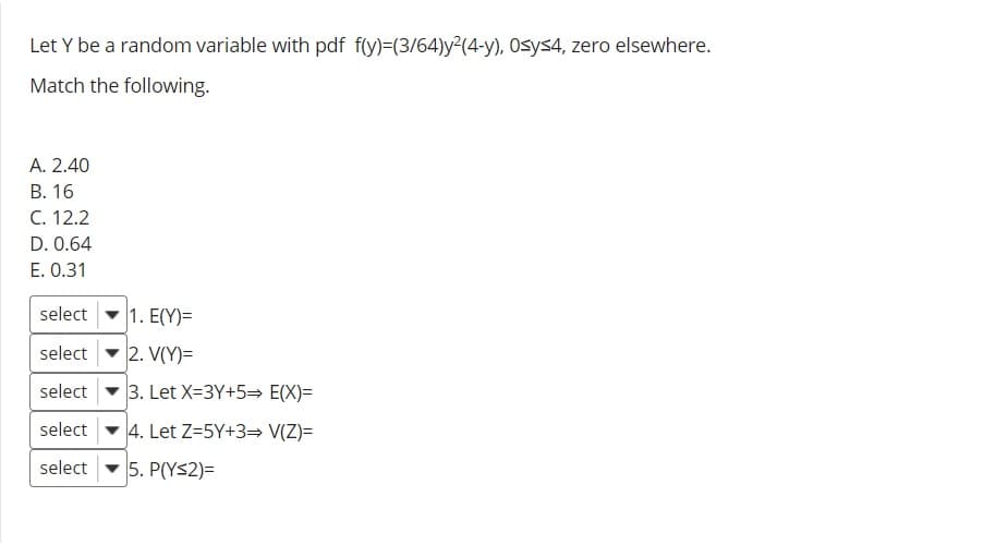 Let Y be a random variable with pdf f(y)=(3/64)y²(4-y), Osys4, zero elsewhere.
Match the following.
А. 2.40
В. 16
C. 12.2
D. 0.64
E. 0.31
select
1. E(Y)=
select
2. V(Y)=
select
3. Let X=3Y+5= E(X)=
select
4. Let Z=5Y+3= V(Z)=
select
5. P(YS2)=
