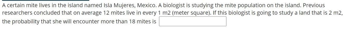 A certain mite lives in the island named Isla Mujeres, Mexico. A biologist is studying the mite population on the island. Previous
researchers concluded that on average 12 mites live in every 1 m2 (meter square). If this biologist is going to study a land that is 2 m2,
the probability that she will encounter more than 18 mites is
