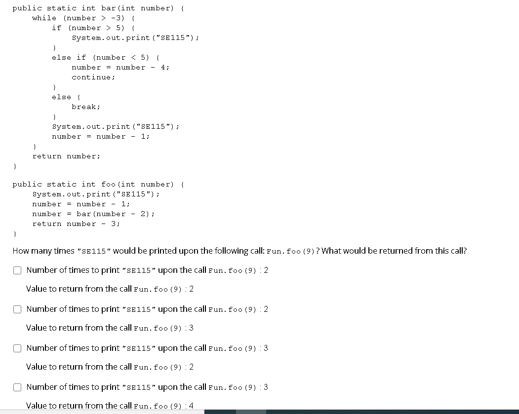 public static int bar (int number)
while (number > -3) {
if (number > 5) {
{
System.out.print ("SE115");
}
else if (number < 5) {
number = number - 4;
continue;
}
else {
break;
}
System.out.print ("SE115");
number = number - 1;
}
return number;
}
public static int foo (int number) {
System.out. print ("SE115");
number = number - 1;
number = bar (number - 2) ;
return number - 3;
}
How many times "SE115" Would be printed upon the following call: Fun. foo (9) ? What would be returned from this call?
O Number of times to print "SE115" upon the call Fun. foo (9) : 2
Value to return from the call Fun. foo (9) : 2
O Number of times to print " SE115" upon the call Fun. foo (9) : 2
Value to return from the call Fun.foo (9) 3
O Number of times to print "SE115" upon the call Fun. foo (9) : 3
Value to return from the call Fun. foo (9) : 2
O Number of times to print "SE115" upon the call Fun. foo (9) : 3
Value to return from the call Fun. foo (9) :4
