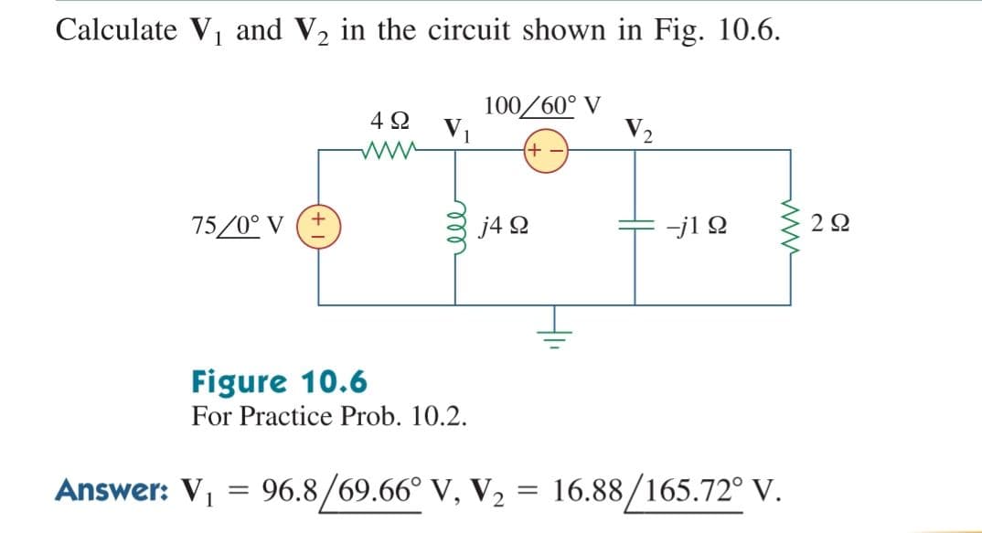 Calculate V1 and V2 in the circuit shown in Fig. 10.6.
100/60° V
V1
4 2
V2
75/0° V (+
j4 2
-j1 Q
2Ω
Figure 10.6
For Practice Prob. 10.2.
Answer: V1
96.8/69.66° V, V2 = 16.88/165.72° V.
