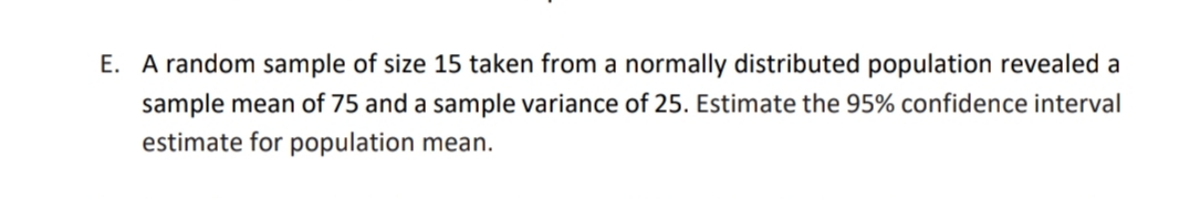 E. A random sample of size 15 taken from a normally distributed population revealed a
sample mean of 75 and a sample variance of 25. Estimate the 95% confidence interval
estimate for population mean.
