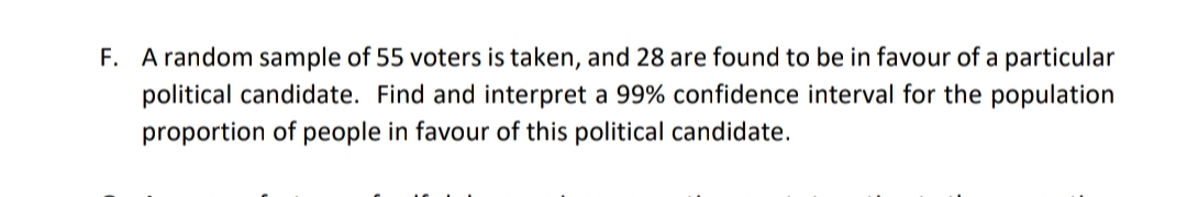 F. A random sample of 55 voters is taken, and 28 are found to be in favour of a particular
political candidate. Find and interpret a 99% confidence interval for the population
proportion of people in favour of this political candidate.
