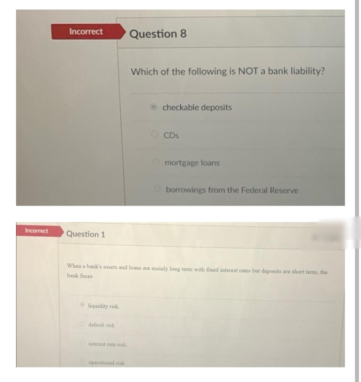 Incorrect
Question 8
Which of the following is NOT a bank liability?
checkable deposits
O CDS
Omortgage loans
Oborrowings from the Federal Reserve
Incorrect
Question 1
When a bank's assets and loans are mainly long term with fixed interest rates but deposits are short term, the
bank faces
liquidity risk.
default risk
interest rate risk
operational risk.
