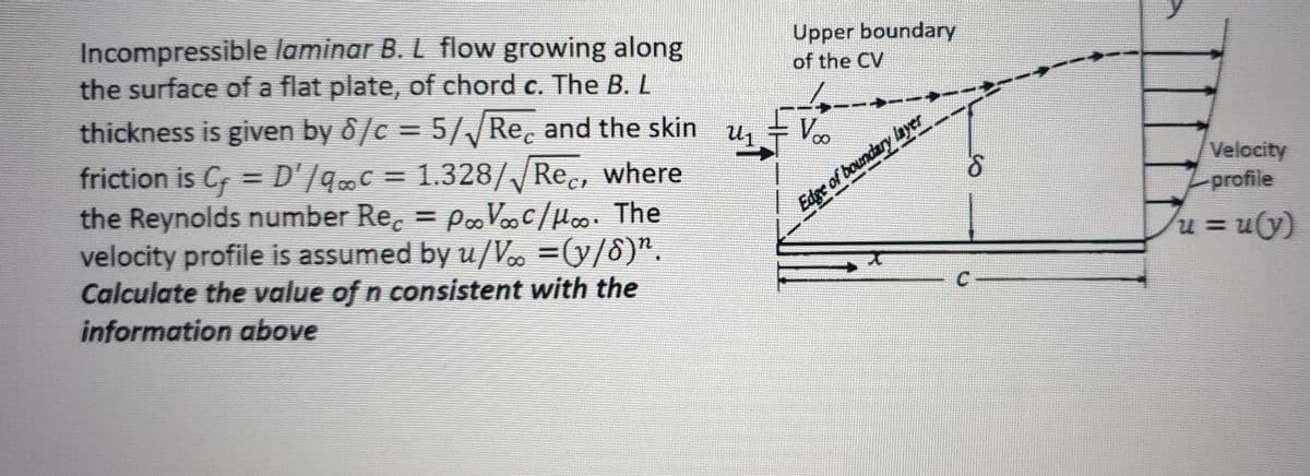 Incompressible laminar B. L flow growing along
the surface of a flat plate, of chord c. The B. L
Upper boundary
of the CV
thickness is given by 8/c = 5//Re, and the skin u,
friction is C = D'/qC = 1.328//Rec, where
the Reynolds number Re. = PVoC/Hoo. The
velocity profile is assumed by u/V =(9/8)".
Calculate the value of n consistent with the
information above
Voo
%3D
%3D
Velocity
-profile
%3D
Edge of boundary layer
