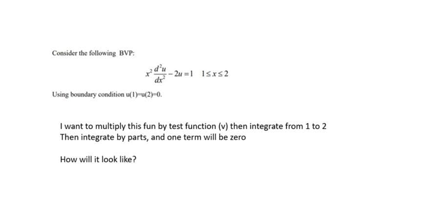 Consider the following BVP:
d'u
- 2u =1 1sxs2
dx
Using boundary condition u(1)-u(2)-0.
I want to multiply this fun by test function (v) then integrate from 1 to 2
Then integrate by parts, and one term will be zero
How will it look like?
