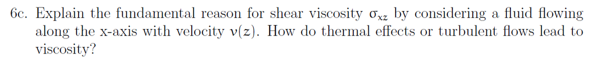 6c. Explain the fundamental reason for shear viscosity oxz by considering a fluid flowing
along the x-axis with velocity v(z). How do thermal effects or turbulent flows lead to
viscosity?
