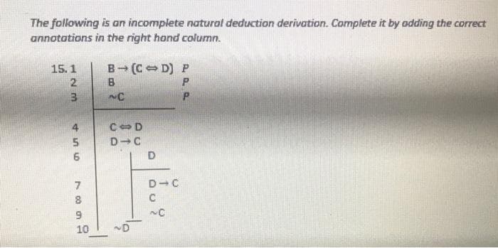 The following is an incomplete natural deduction derivation. Complete it by odding the correct
annototions in the right hond column.
15.1
B (C D) P
2
B
3
4.
C-D
D
D-C
C
10
~D
