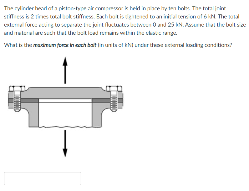 The cylinder head of a piston-type air compressor is held in place by ten bolts. The total joint
stiffness is 2 times total bolt stiffness. Each bolt is tightened to an initial tension of 6 kN. The total
external force acting to separate the joint fluctuates between 0 and 25 kN. Assume that the bolt size
and material are such that the bolt load remains within the elastic range.
What is the maximum force in each bolt (in units of kN) under these external loading conditions?
DOODOD
TOCOOCOD
