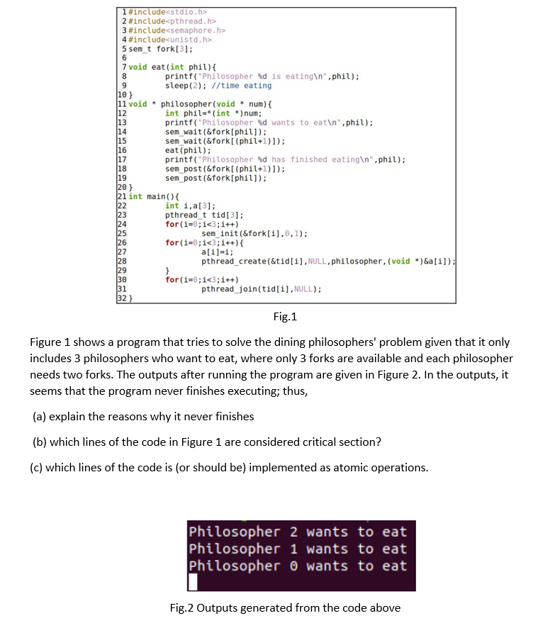 1#include<stdio.h>
2 #include<pthread.h>
#include<semaphore.h>
4 #include<unistd.h>
3
5 sem_t fork[3];
6
7 void eat (int phil) {
8
printf("Philosopher %d is eating\n", phil);
sleep (2); //time eating
9
10}
11 void
philosopher (void * num) {
int phil-*(int *)num;
12
13
printf("Philosopher %d wants to eat\n", phil);
14
sem_wait (&fork[phil]);
15
sem_wait (&fork [(phil+1)]);
16
eat (phil);
17
18
printf("Philosopher %d has finished eating\n",phil);
sem_post(&fork [(phil+1)]);
sem_post(&fork[phil]);
19
20}
21 int main(){
22
int i, a[3];
23
pthread_t tid[3];
for(i=0;i<3; i++)
24
25
sem_init(&fork[i],0,1);
26
for(i=0;i<3; i++){
27
a[i]=i;
28
pthread_create(&tid[i], NULL, philosopher, (void *)&a[i]);
29
}
30
for(i=0;i<3;i++)
31
pthread_join(tid[i],NULL);
32}
Fig.1
Figure 1 shows a program that tries to solve the dining philosophers' problem given that it only
includes 3 philosophers who want to eat, where only 3 forks are available and each philosopher
needs two forks. The outputs after running the program are given in Figure 2. In the outputs, it
seems that the program never finishes executing; thus,
(a) explain the reasons why it never finishes
(b) which lines of the code in Figure 1 are considered critical section?
(c) which lines of the code is (or should be) implemented as atomic operations.
Philosopher 2 wants to eat
Philosopher 1 wants to eat
Philosopher 0 wants to eat
Fig.2 Outputs generated from the code above