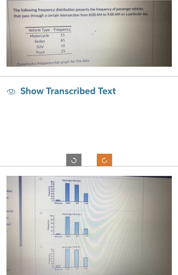 abus
IX
ents
Is
The following frequency distribution presents the frequency of passenger vehicles
that pass through a certain intersection from 8:00 AM to 9:00 AM on a particular day.
ton
Vehicle Type
Motorcycle
Sedan
SUV
Truck
Construct a frequency bar graph for the data.
Show Transcribed Text
O
Aquanbai
frequency
Frequency
15
85
50
25
82222.
22222222°
Passenger Vehicles
L.
Se
Frequency
Passenger Vehicles
Sedan
My
SAN
Trak
SUV
Passenger Vehicles
LIL
Sedan
SUV
Truck
Tuk