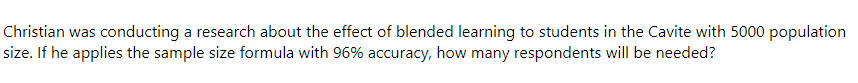 Christian was conducting a research about the effect of blended learning to students in the Cavite with 5000 population
size. If he applies the sample size formula with 96% accuracy, how many respondents will be needed?