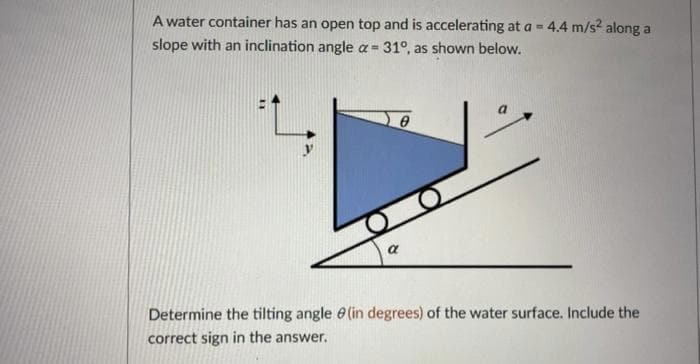 A water container has an open top and is accelerating at a = 4.4 m/s² along a
slope with an inclination angle a = 31°, as shown below.
0
a
Determine the tilting angle (in degrees) of the water surface. Include the
correct sign in the answer.