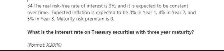 34.The real risk-free rate of interest is 3%, and it is expected to be constant
over time. Expected inflation is expected to be 3% in Year 1, 4% in Year 2, and
5% in Year 3. Maturity risk premium is 0.
What is the interest rate on Treasury securities with three year maturity?
(Format: X.XX%)