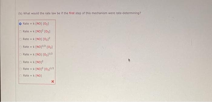 (b) What would the rate law be if the first step of this mechanism were rate-determining?
O Rate = k [NO] [0₂]
Rate = k [NO]² [0₂]
Rate = k [NO] [0₂1²
Rate = k [NO]¹/2 [0₂]
Rate = k [NO] [0₂]¹/2
Ratek [NO]2
Ratek [NO]2 [0₂11/2
Ratek [NO]
X