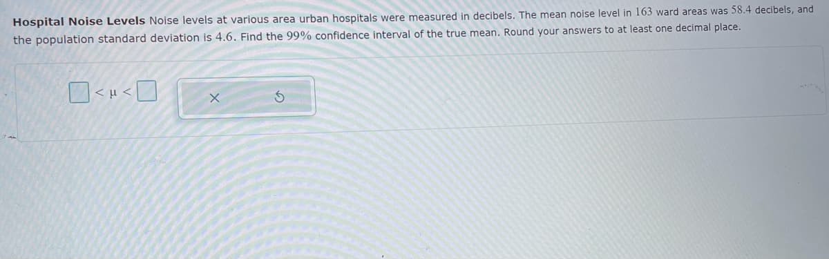 Hospital Noise Levels Noise levels at various area urban hospitals were measured in decibels. The mean noise level in 163 ward areas was 58.4 decibels, and
the population standard deviation is 4.6. Find the 99% confidence interval of the true mean. Round your answers to at least one decimal place.
< µ <
