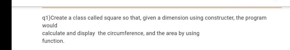 q1)Create a class called square so that, given a dimension using constructer, the program
would
calculate and display the circumference, and the area by using
function.

