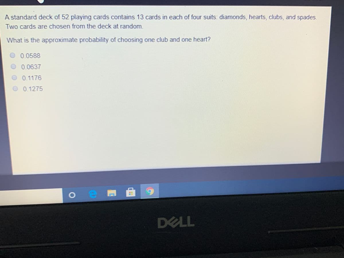 A standard deck of 52 playing cards contains 13 cards in each of four suits: diamonds, hearts, clubs, and spades.
Two cards are chosen from the deck at random.
What is the approximate probability of choosing one club and one heart?
O 0.0588
0.0637
0.1176
0.1275
DELL
