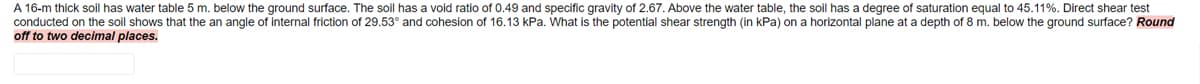 A 16-m thick soil has water table 5 m. below the ground surface. The soil has a void ratio of 0.49 and specific gravity of 2.67. Above the water table, the soil has a degree of saturation equal to 45.11%. Direct shear test
conducted on the soil shows that the an angle of internal friction of 29.53° and cohesion of 16.13 kPa. What is the potential shear strength (in kPa) on a horizontal plane at a depth of 8 m. below the ground surface? Round
off to two decimal places.
