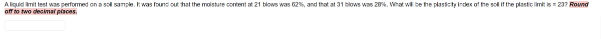 A liquid limit test was performed on a soil sample. It was found out that the moisture content at 21 blows was 62%, and that at 31 blows was 28%. What will be the plasticity index of the soil if the plastic limit is = 23? Round
off to two decimal places.
