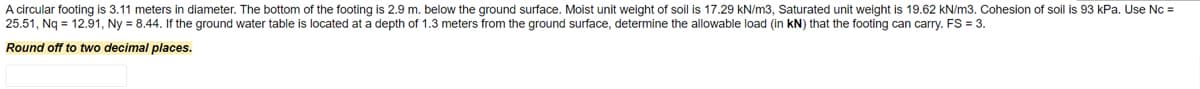 A circular footing is 3.11 meters in diameter. The bottom of the footing is 2.9 m. below the ground surface. Moist unit weight of soil is 17.29 kN/m3, Saturated unit weight is 19.62 kN/m3. Cohesion of soil is 93 kPa. Use Nc =
25.51, Nq = 12.91, Ny = 8.44. If the ground water table is located at a depth of 1.3 meters from the ground surface, determine the allowable load (in kN) that the footing can carry. FS = 3.
Round off to two decimal places.
