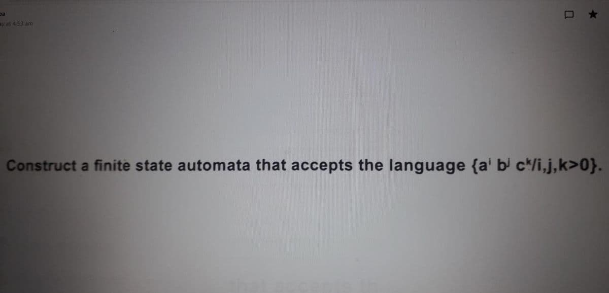 ay at 4.53 am
Construct a finite state automata that accepts the language {a' bi c*/i,j,k>0}.
