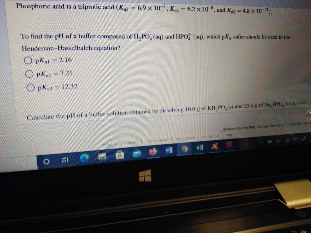 Phosphoric acid is a triprotic acid (Kal = 6.9 × 10, K2 = 6.2 x 10-8, and K3 = 4.8 x 10-13).
To find the pH of a buffer composed of H, PO, (aq) and HPO (aq), which pK, value should be used in the
Henderson-Hasselbalch equation?
O pKal = 2.16
O pK =7.21
O pK3
12.32
Calculate the pH of a buffer solution obtained by dissolving 10.0 g of KH, PO,(s) and 25.0 g of Na, HPO,(s) in water
Question Source: MRG-General Chemistry Publisher Univen
terms of use
contact us
help
Chreers
privacy policy
童
