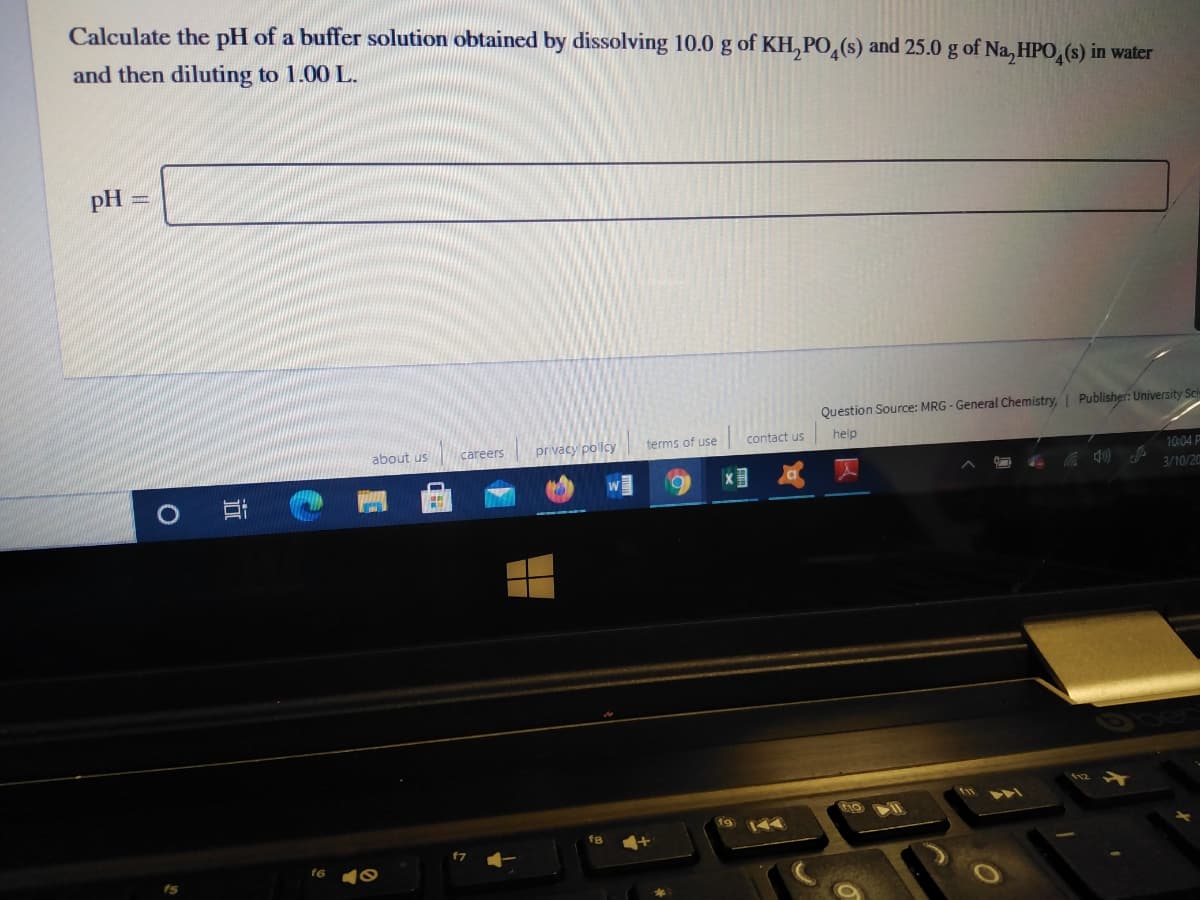 Calculate the pH of a buffer solution obtained by dissolving 10.0 g of KH,PO,(s) and 25.0 g of Na, HPO,(s) in water
and then diluting to 1.00 L.
pH
Question Source: MRG - General Chemistry, Publisher: University Sci
about us
privacy pollcy
terms of use
contact us
help
careers
10:04 P
3/10/20
fg
