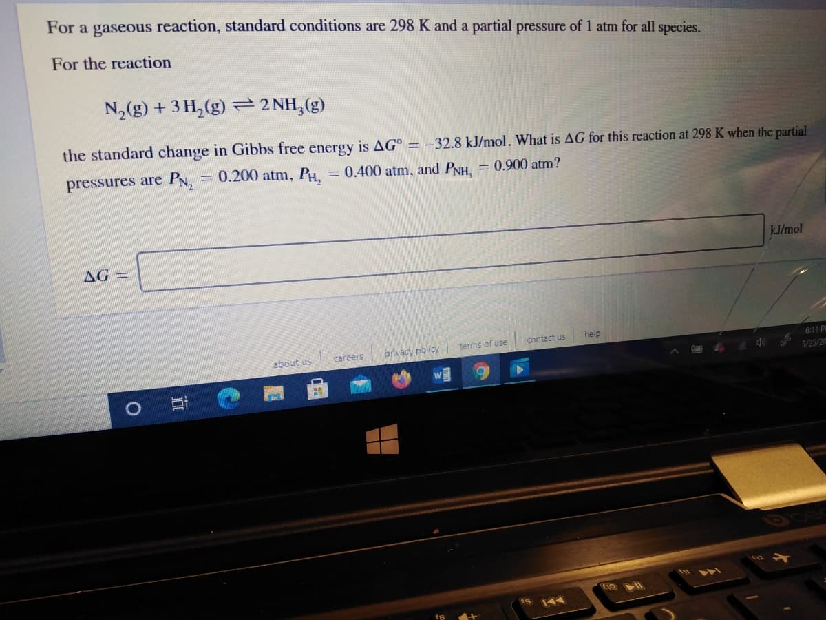 For a gaseous reaction, standard conditions are 298 K and a partial pressure of 1 atm for all species.
For the reaction
N, (g) + 3 H, (g) 2 NH,(g)
the standard change in Gibbs free energy is AG°
-32.8 kJ/mol. What is AG for this reaction at 298 K when the partial
pressures are P.
0.200 atm, PH,
= 0.400 atm, and PNH, = 0.900 atm?
kJ/mol
AG
contact us
help
prvacy policy
terms of use
6:11 PM
about us
careers
3/25/20
144
