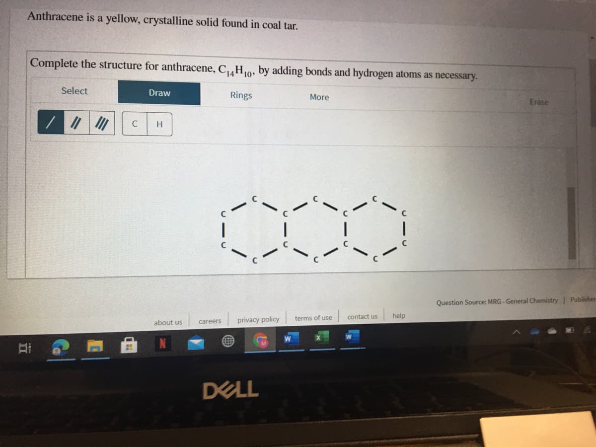 Anthracene is a yellow, crystalline solid found in coal tar.
Complete the structure for anthracene, C,H,0, by adding bonds and hydrogen atoms as necessary.
Select
Draw
Rings
More
Erase
H
Question Source: MRG - General Chemistry| Publisher
privacy policy
terms of use
contact us
help
about us
careers
DELL
