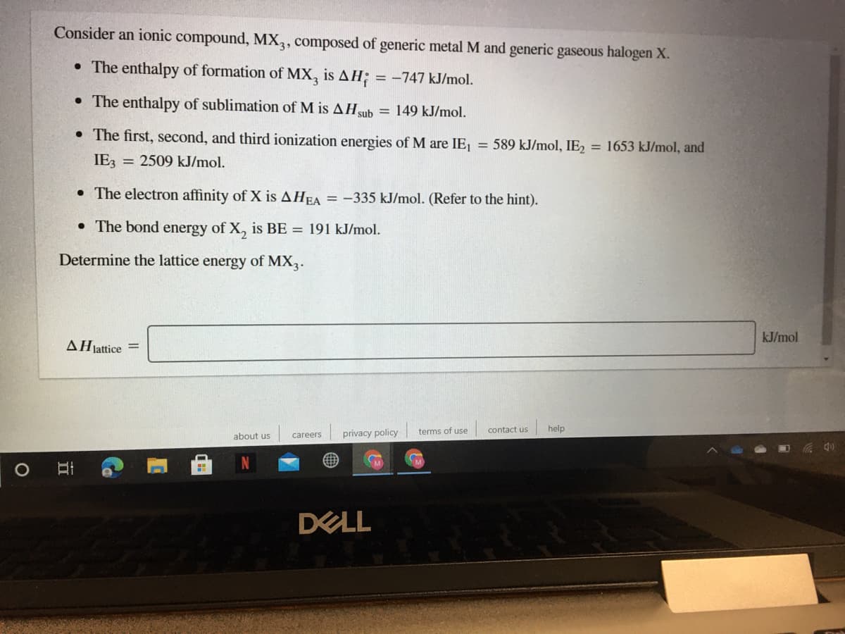 Consider an ionic compound, MX,, composed of generic metal M and generic gaseous halogen X.
• The enthalpy of formation of MX, is AH; = -747 kJ/mol.
• The enthalpy of sublimation of M is AHsub
= 149 kJ/mol.
• The first, second, and third ionization energies of M are IE = 589 kJ/mol, IE2 = 1653 kJ/mol, and
IE3
= 2509 kJ/mol.
• The electron affinity of X is AHEA = -335 kJ/mol. (Refer to the hint).
• The bond energy of X, is BE = 191 kJ/mol.
Determine the lattice energy of MX,.
kJ/mol
AHjattice
privacy policy
terms of use
contact us
help
about us
careers
DELL
